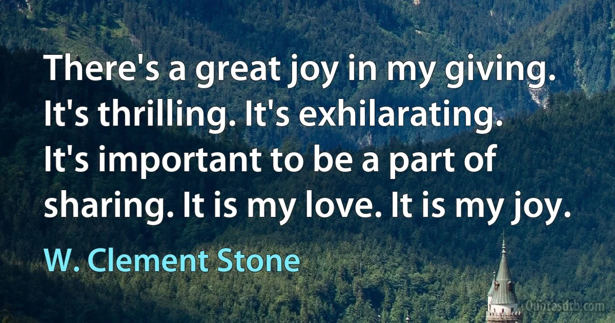 There's a great joy in my giving. It's thrilling. It's exhilarating. It's important to be a part of sharing. It is my love. It is my joy. (W. Clement Stone)