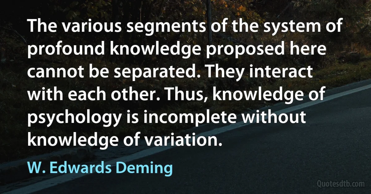 The various segments of the system of profound knowledge proposed here cannot be separated. They interact with each other. Thus, knowledge of psychology is incomplete without knowledge of variation. (W. Edwards Deming)