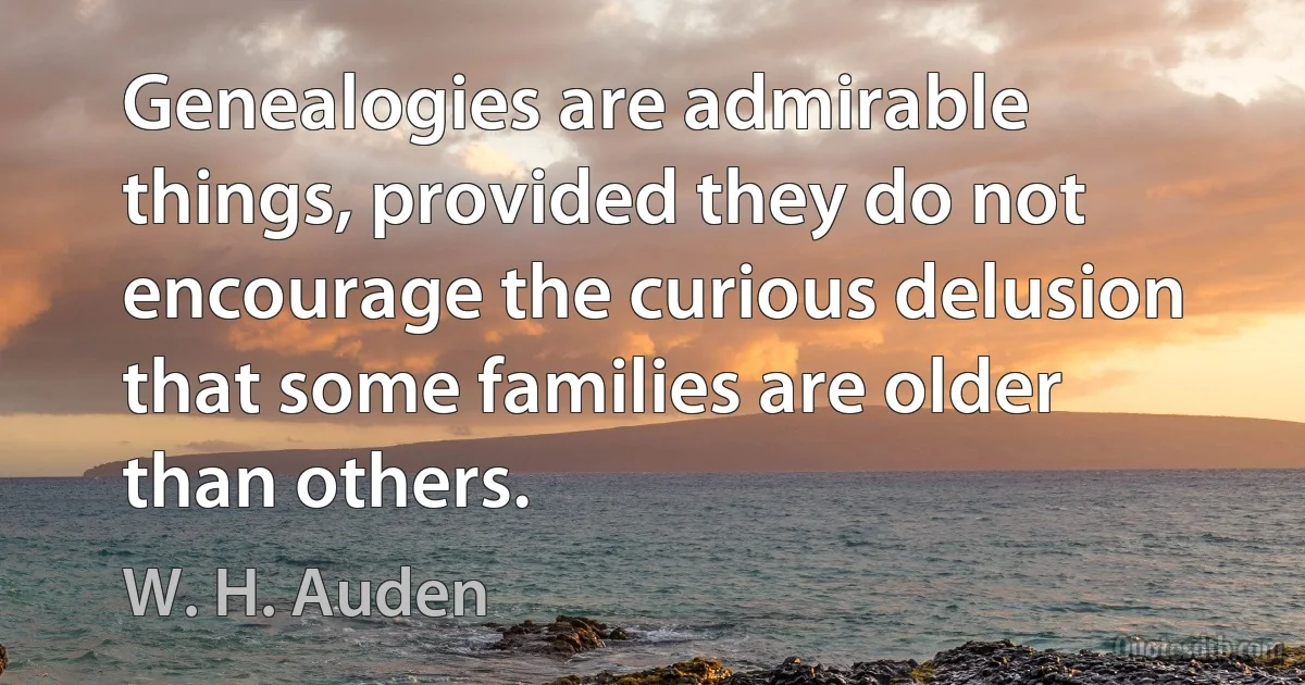 Genealogies are admirable things, provided they do not encourage the curious delusion that some families are older than others. (W. H. Auden)