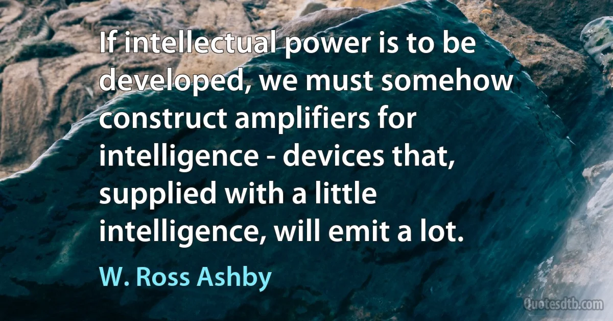 If intellectual power is to be developed, we must somehow construct amplifiers for intelligence - devices that, supplied with a little intelligence, will emit a lot. (W. Ross Ashby)