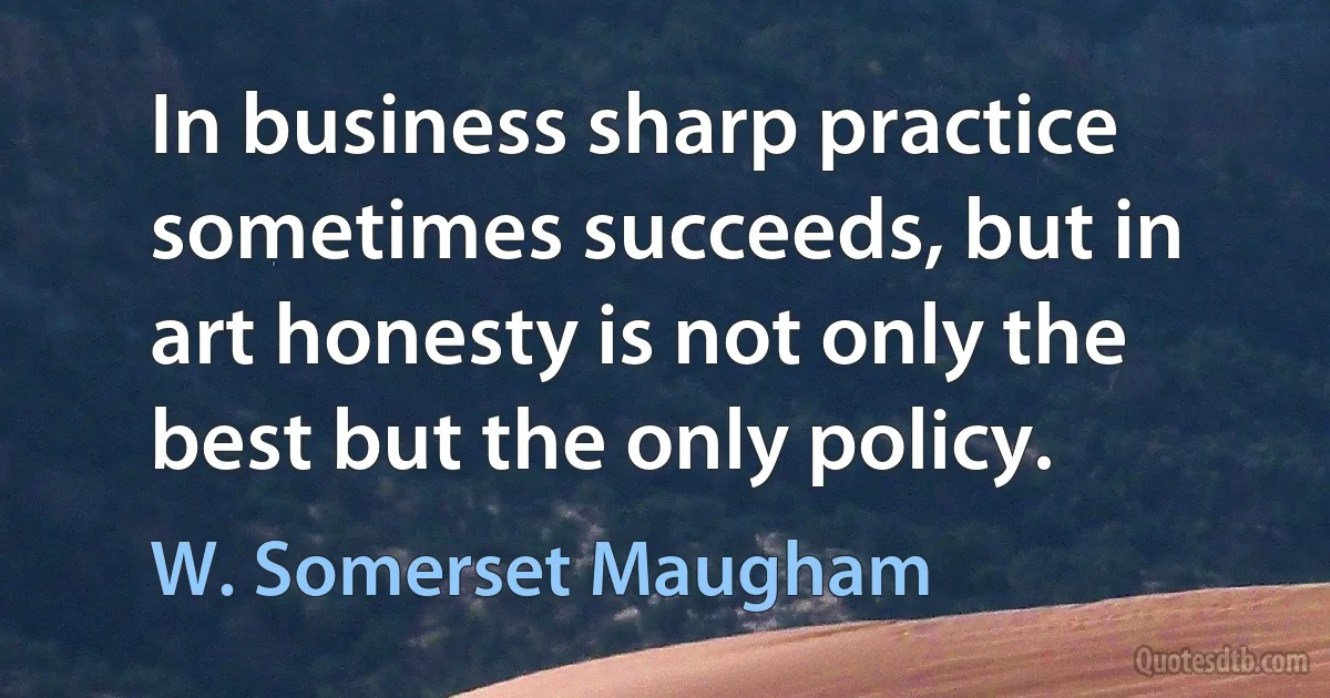 In business sharp practice sometimes succeeds, but in art honesty is not only the best but the only policy. (W. Somerset Maugham)