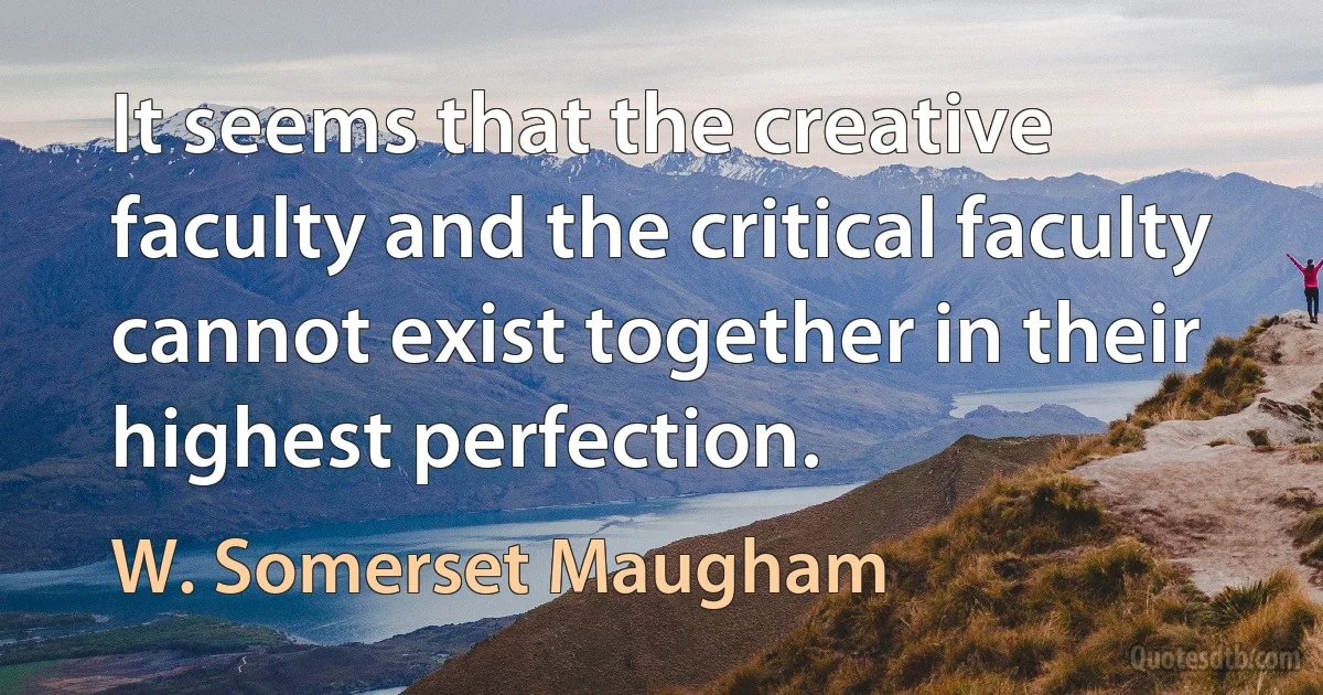 It seems that the creative faculty and the critical faculty cannot exist together in their highest perfection. (W. Somerset Maugham)