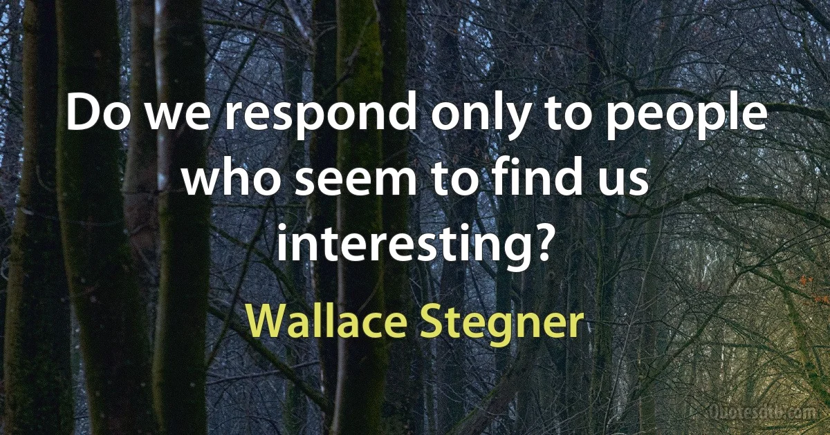 Do we respond only to people who seem to find us interesting? (Wallace Stegner)