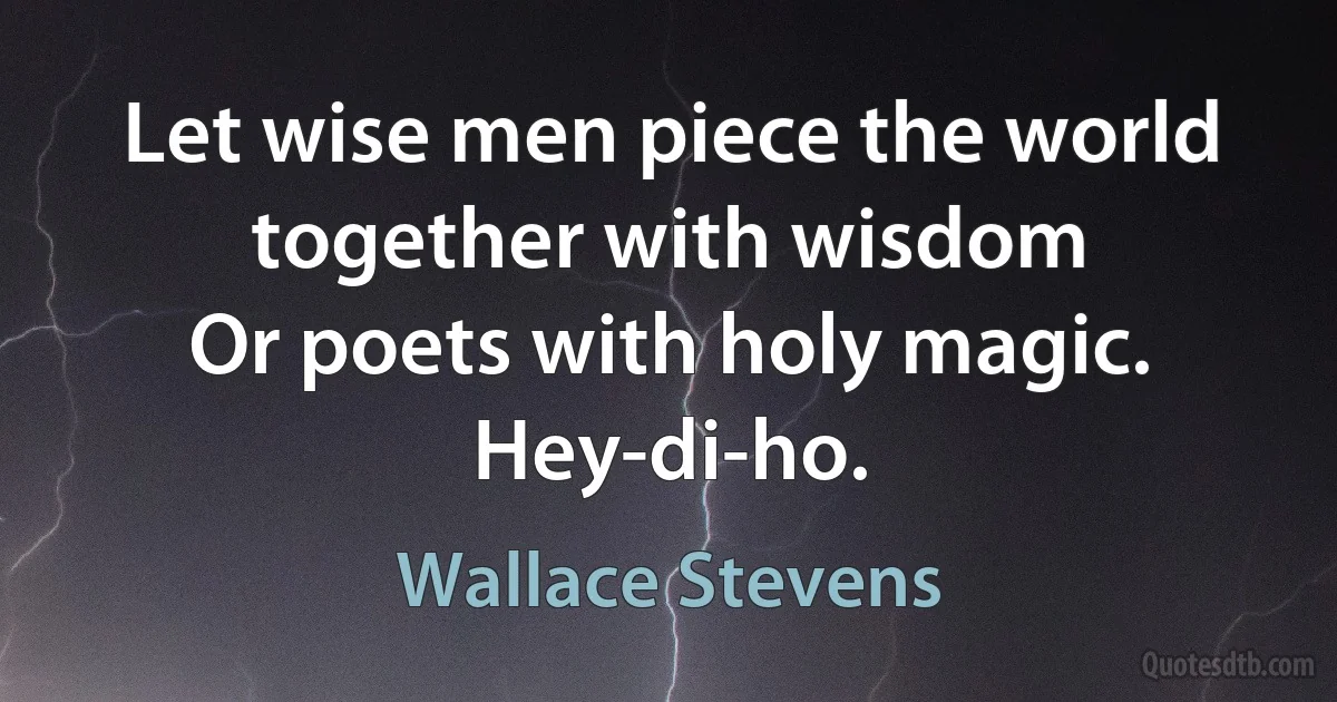 Let wise men piece the world together with wisdom
Or poets with holy magic.
Hey-di-ho. (Wallace Stevens)