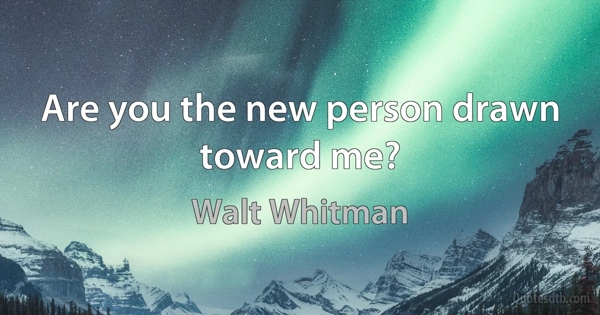 Are you the new person drawn toward me? (Walt Whitman)