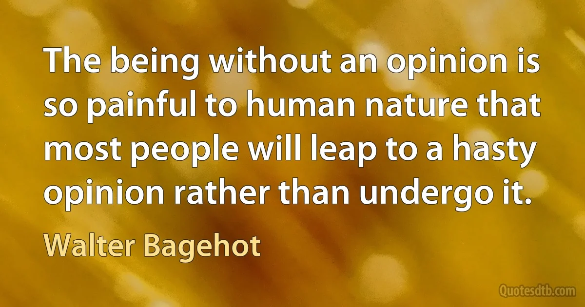 The being without an opinion is so painful to human nature that most people will leap to a hasty opinion rather than undergo it. (Walter Bagehot)