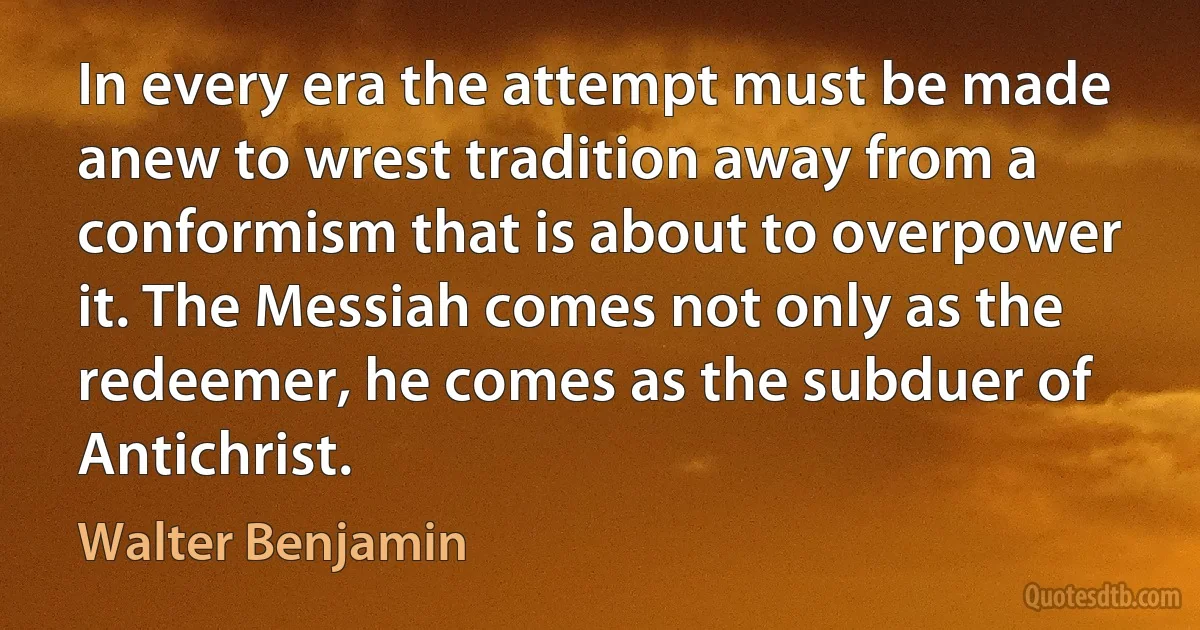 In every era the attempt must be made anew to wrest tradition away from a conformism that is about to overpower it. The Messiah comes not only as the redeemer, he comes as the subduer of Antichrist. (Walter Benjamin)