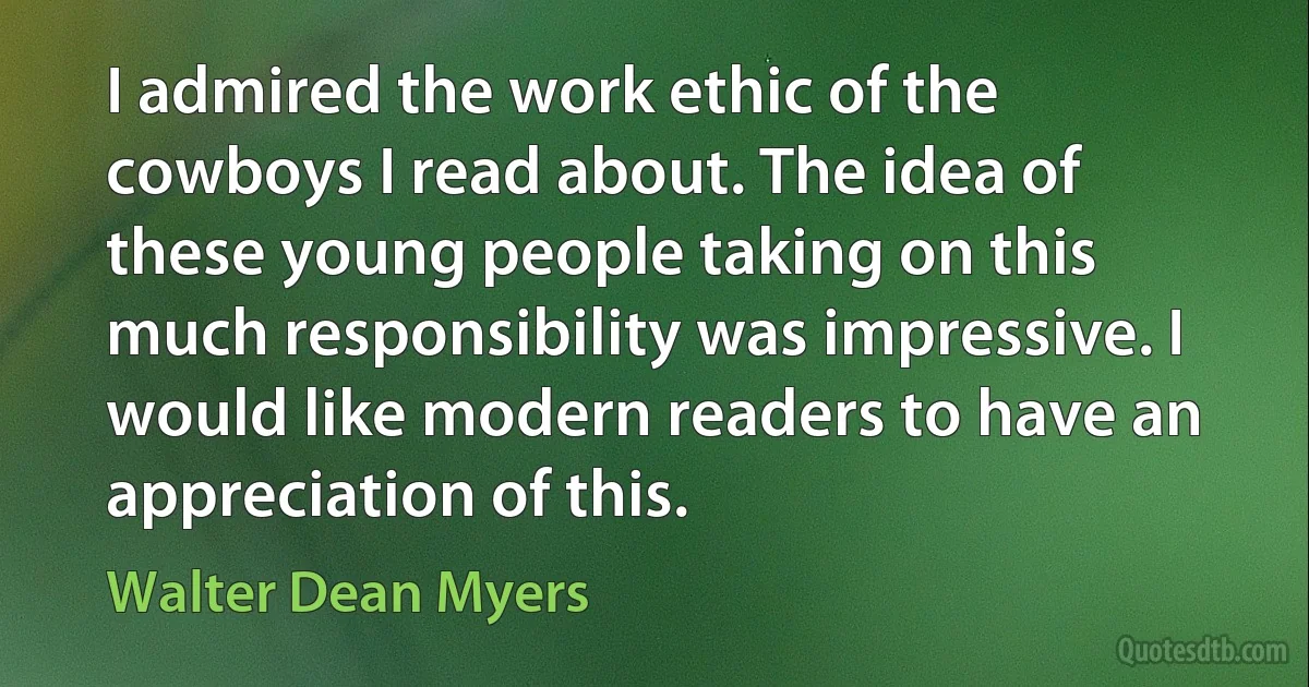 I admired the work ethic of the cowboys I read about. The idea of these young people taking on this much responsibility was impressive. I would like modern readers to have an appreciation of this. (Walter Dean Myers)