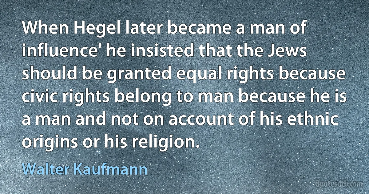 When Hegel later became a man of influence' he insisted that the Jews should be granted equal rights because civic rights belong to man because he is a man and not on account of his ethnic origins or his religion. (Walter Kaufmann)