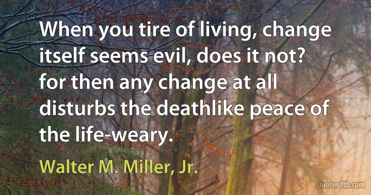 When you tire of living, change itself seems evil, does it not? for then any change at all disturbs the deathlike peace of the life-weary. (Walter M. Miller, Jr.)