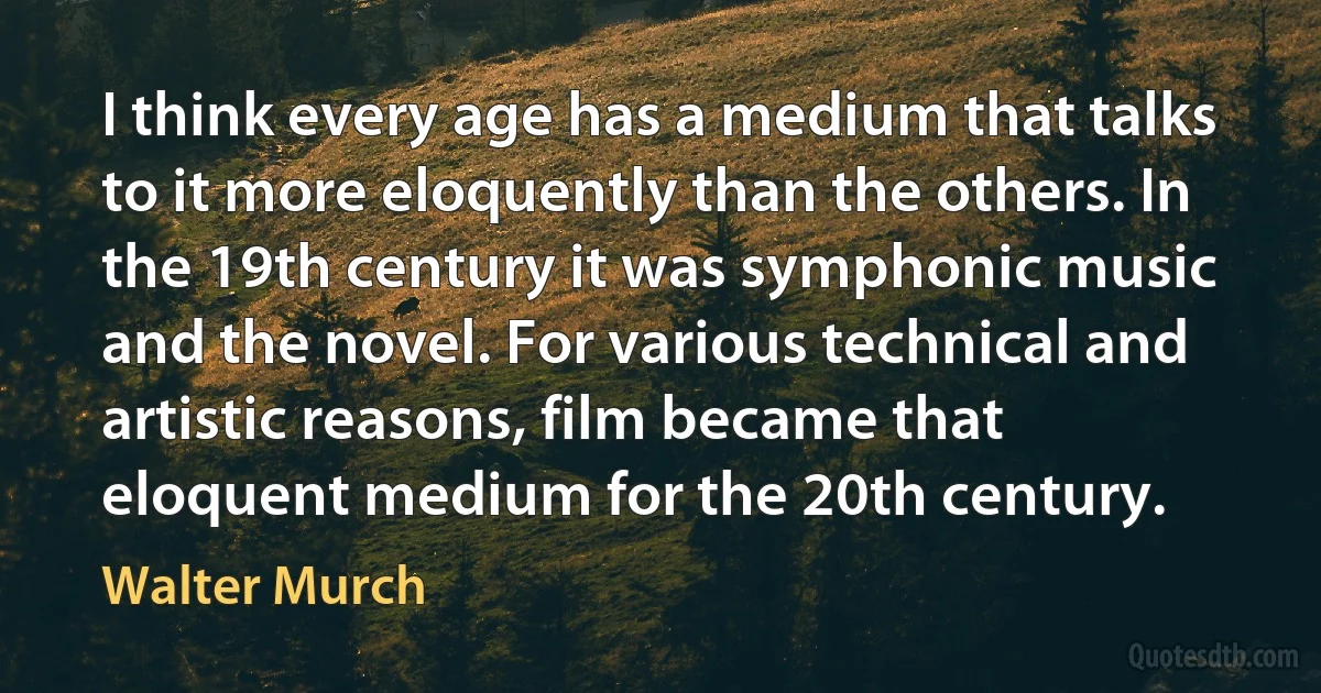 I think every age has a medium that talks to it more eloquently than the others. In the 19th century it was symphonic music and the novel. For various technical and artistic reasons, film became that eloquent medium for the 20th century. (Walter Murch)