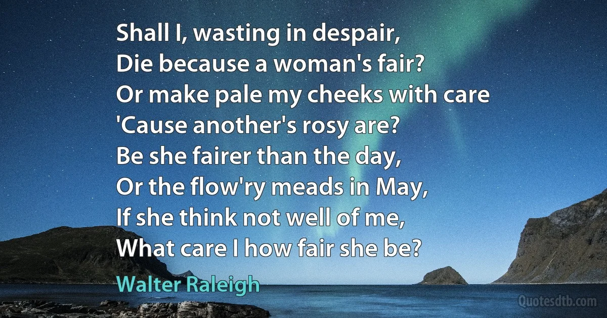 Shall I, wasting in despair,
Die because a woman's fair?
Or make pale my cheeks with care
'Cause another's rosy are?
Be she fairer than the day,
Or the flow'ry meads in May,
If she think not well of me,
What care I how fair she be? (Walter Raleigh)