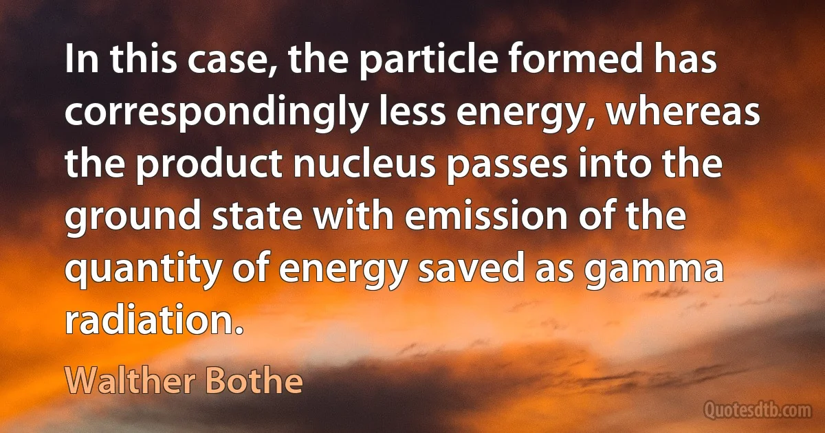 In this case, the particle formed has correspondingly less energy, whereas the product nucleus passes into the ground state with emission of the quantity of energy saved as gamma radiation. (Walther Bothe)