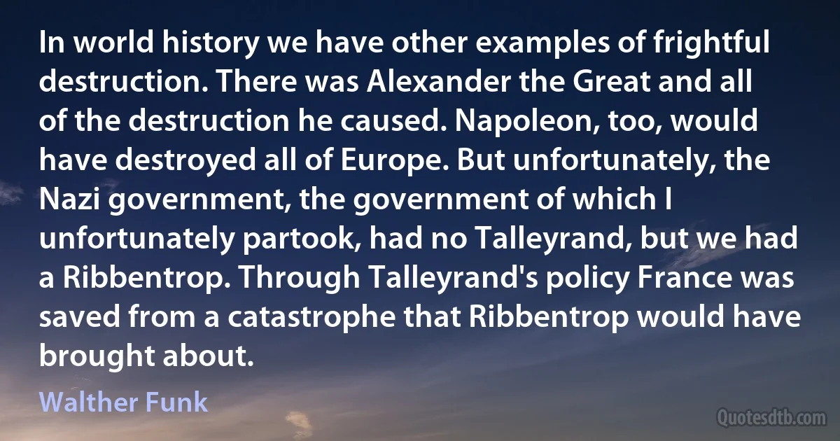 In world history we have other examples of frightful destruction. There was Alexander the Great and all of the destruction he caused. Napoleon, too, would have destroyed all of Europe. But unfortunately, the Nazi government, the government of which I unfortunately partook, had no Talleyrand, but we had a Ribbentrop. Through Talleyrand's policy France was saved from a catastrophe that Ribbentrop would have brought about. (Walther Funk)