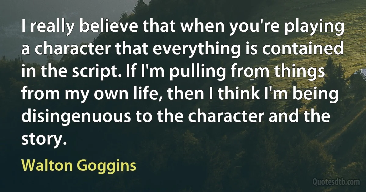 I really believe that when you're playing a character that everything is contained in the script. If I'm pulling from things from my own life, then I think I'm being disingenuous to the character and the story. (Walton Goggins)