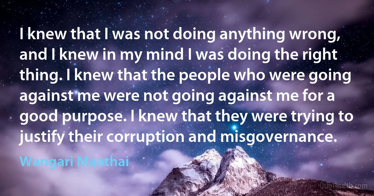 I knew that I was not doing anything wrong, and I knew in my mind I was doing the right thing. I knew that the people who were going against me were not going against me for a good purpose. I knew that they were trying to justify their corruption and misgovernance. (Wangari Maathai)