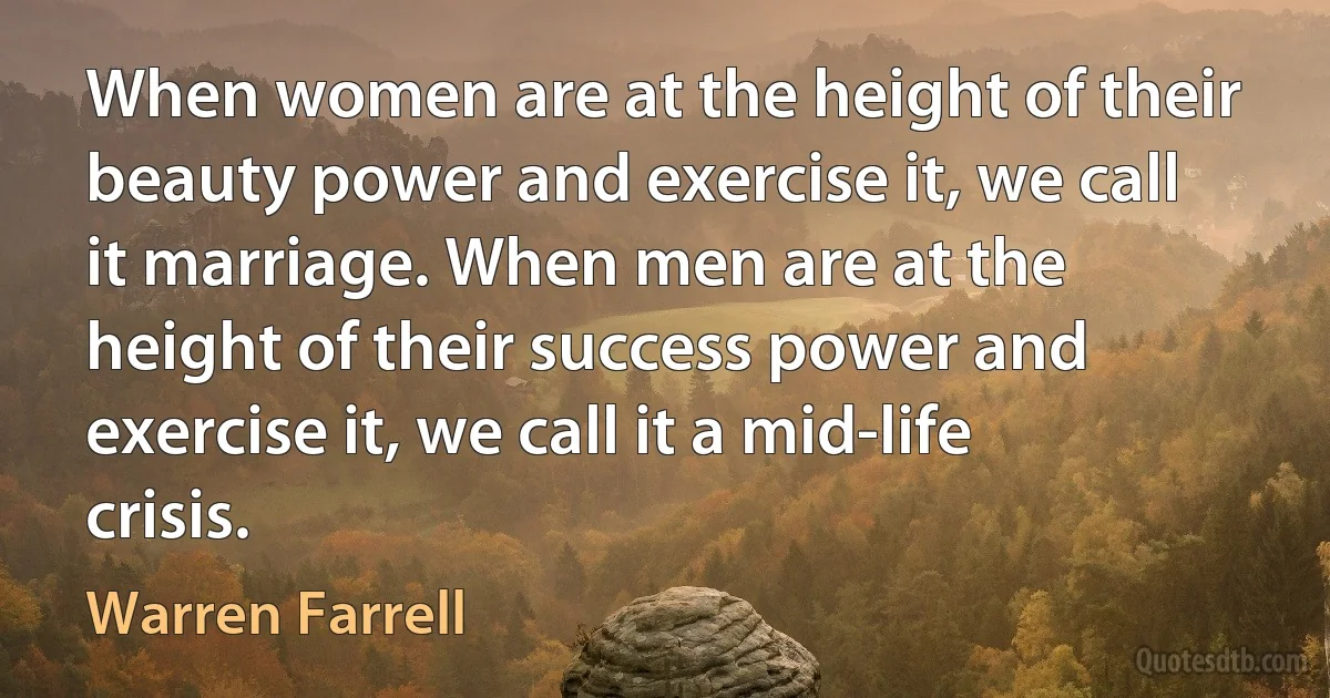 When women are at the height of their beauty power and exercise it, we call it marriage. When men are at the height of their success power and exercise it, we call it a mid-life crisis. (Warren Farrell)