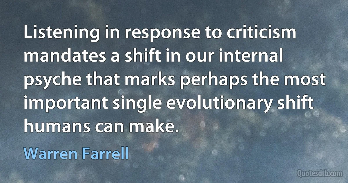 Listening in response to criticism mandates a shift in our internal psyche that marks perhaps the most important single evolutionary shift humans can make. (Warren Farrell)