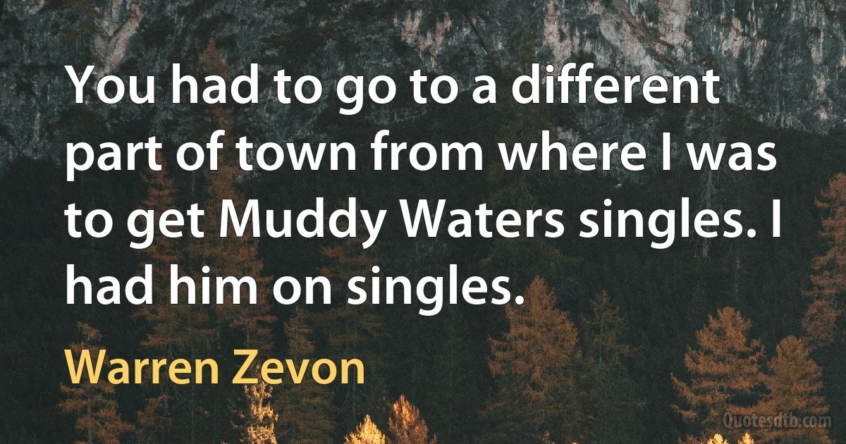 You had to go to a different part of town from where I was to get Muddy Waters singles. I had him on singles. (Warren Zevon)