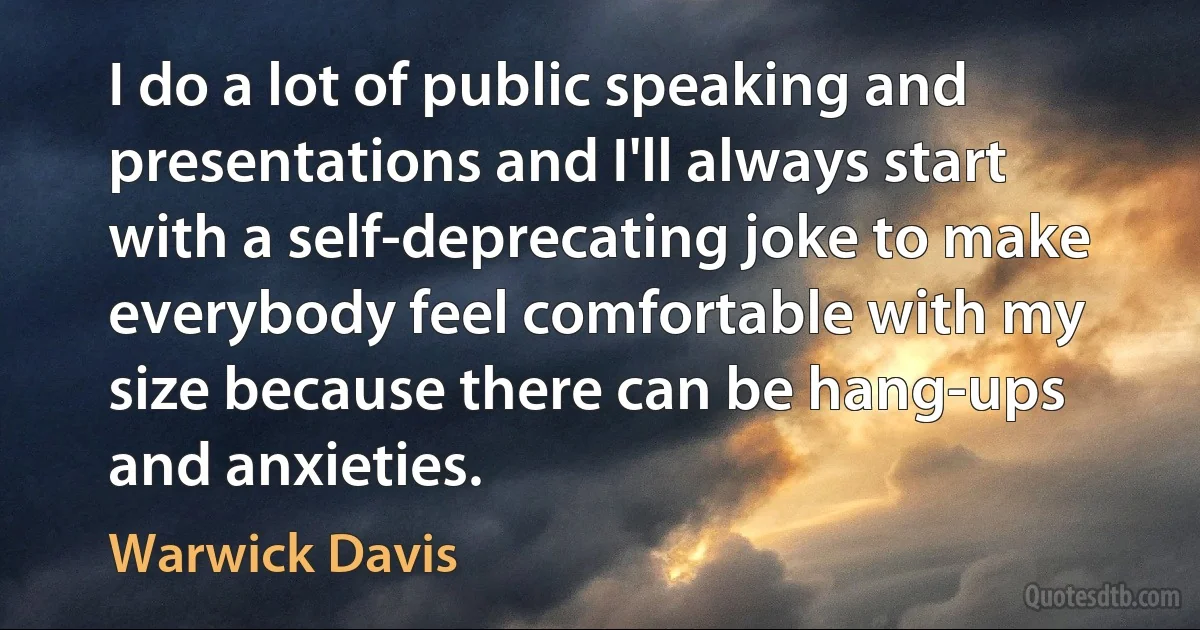 I do a lot of public speaking and presentations and I'll always start with a self-deprecating joke to make everybody feel comfortable with my size because there can be hang-ups and anxieties. (Warwick Davis)