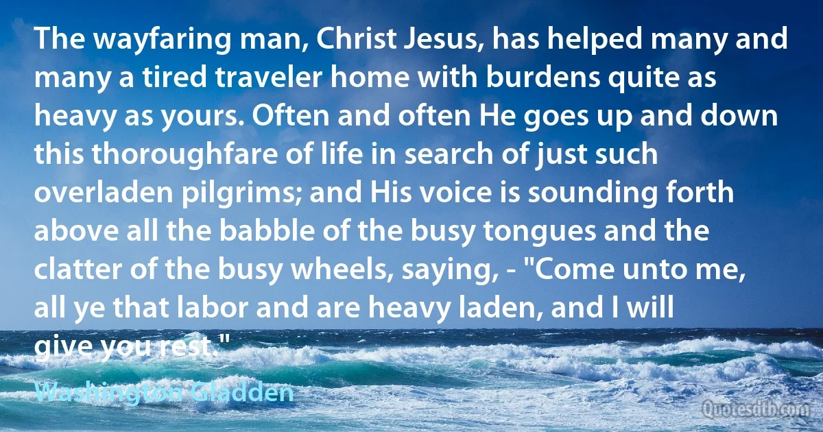 The wayfaring man, Christ Jesus, has helped many and many a tired traveler home with burdens quite as heavy as yours. Often and often He goes up and down this thoroughfare of life in search of just such overladen pilgrims; and His voice is sounding forth above all the babble of the busy tongues and the clatter of the busy wheels, saying, - "Come unto me, all ye that labor and are heavy laden, and I will give you rest." (Washington Gladden)