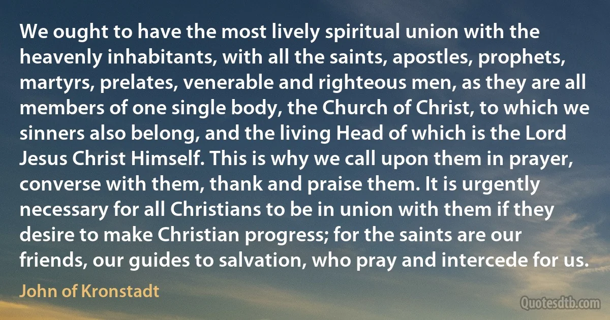 We ought to have the most lively spiritual union with the heavenly inhabitants, with all the saints, apostles, prophets, martyrs, prelates, venerable and righteous men, as they are all members of one single body, the Church of Christ, to which we sinners also belong, and the living Head of which is the Lord Jesus Christ Himself. This is why we call upon them in prayer, converse with them, thank and praise them. It is urgently necessary for all Christians to be in union with them if they desire to make Christian progress; for the saints are our friends, our guides to salvation, who pray and intercede for us. (John of Kronstadt)