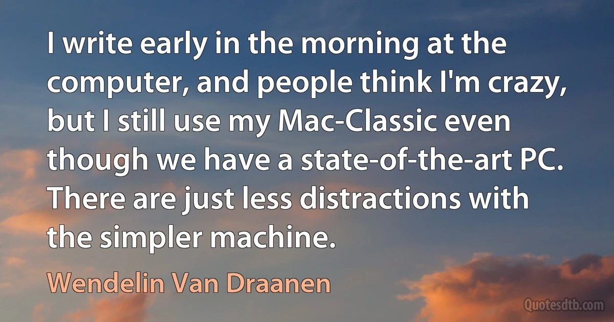 I write early in the morning at the computer, and people think I'm crazy, but I still use my Mac-Classic even though we have a state-of-the-art PC. There are just less distractions with the simpler machine. (Wendelin Van Draanen)