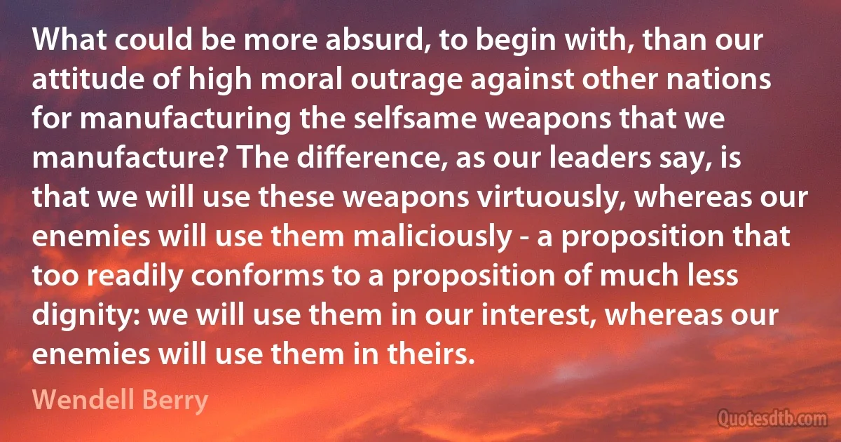 What could be more absurd, to begin with, than our attitude of high moral outrage against other nations for manufacturing the selfsame weapons that we manufacture? The difference, as our leaders say, is that we will use these weapons virtuously, whereas our enemies will use them maliciously - a proposition that too readily conforms to a proposition of much less dignity: we will use them in our interest, whereas our enemies will use them in theirs. (Wendell Berry)