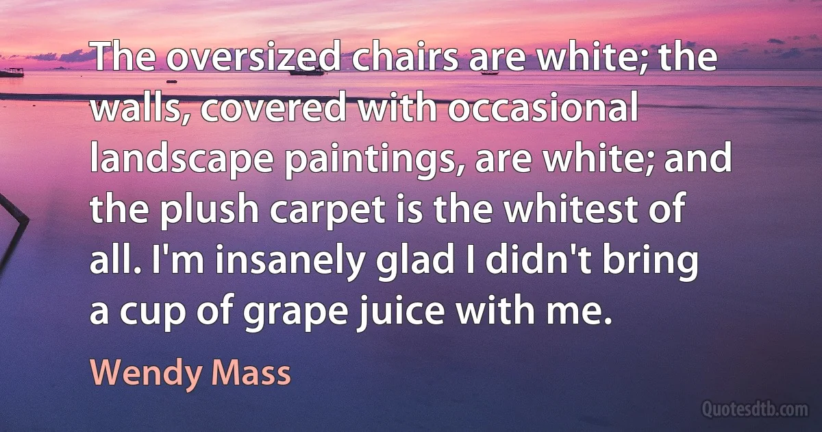 The oversized chairs are white; the walls, covered with occasional landscape paintings, are white; and the plush carpet is the whitest of all. I'm insanely glad I didn't bring a cup of grape juice with me. (Wendy Mass)