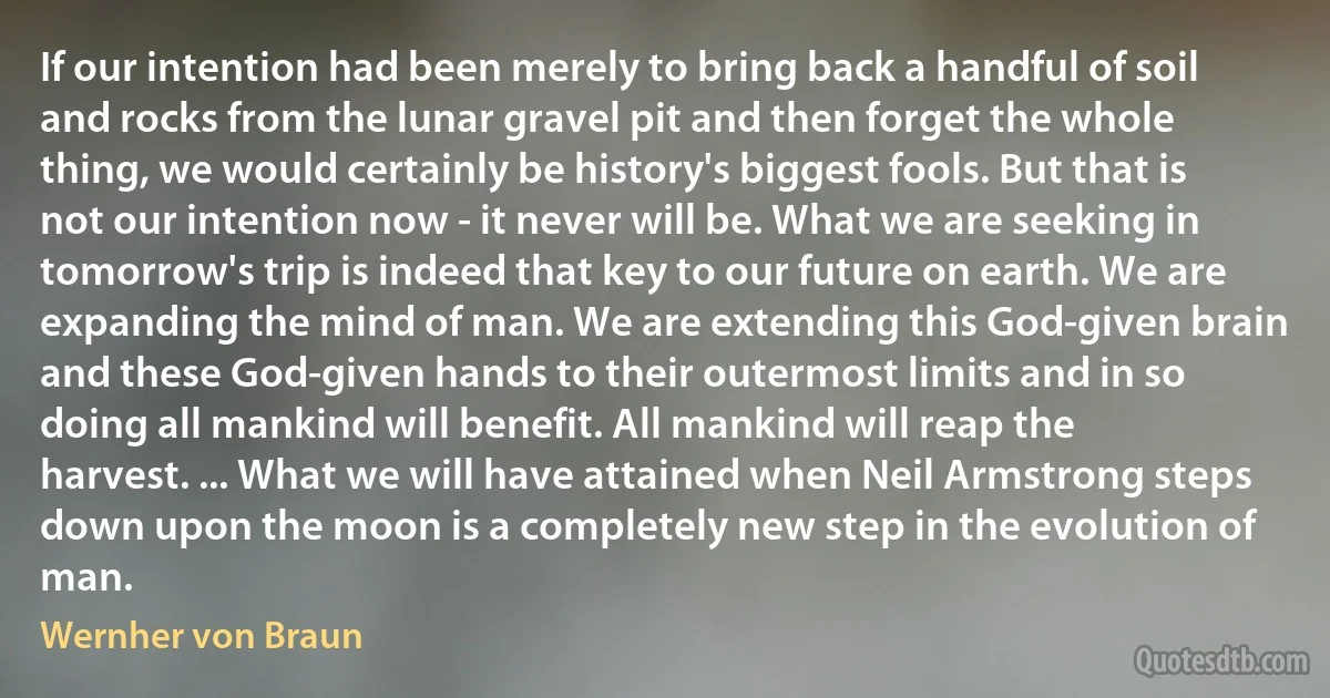 If our intention had been merely to bring back a handful of soil and rocks from the lunar gravel pit and then forget the whole thing, we would certainly be history's biggest fools. But that is not our intention now - it never will be. What we are seeking in tomorrow's trip is indeed that key to our future on earth. We are expanding the mind of man. We are extending this God-given brain and these God-given hands to their outermost limits and in so doing all mankind will benefit. All mankind will reap the harvest. ... What we will have attained when Neil Armstrong steps down upon the moon is a completely new step in the evolution of man. (Wernher von Braun)