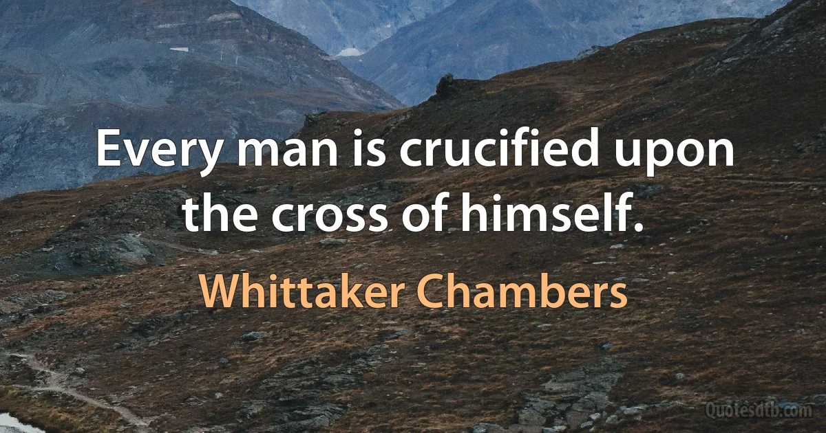 Every man is crucified upon the cross of himself. (Whittaker Chambers)