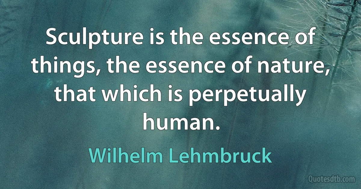 Sculpture is the essence of things, the essence of nature, that which is perpetually human. (Wilhelm Lehmbruck)