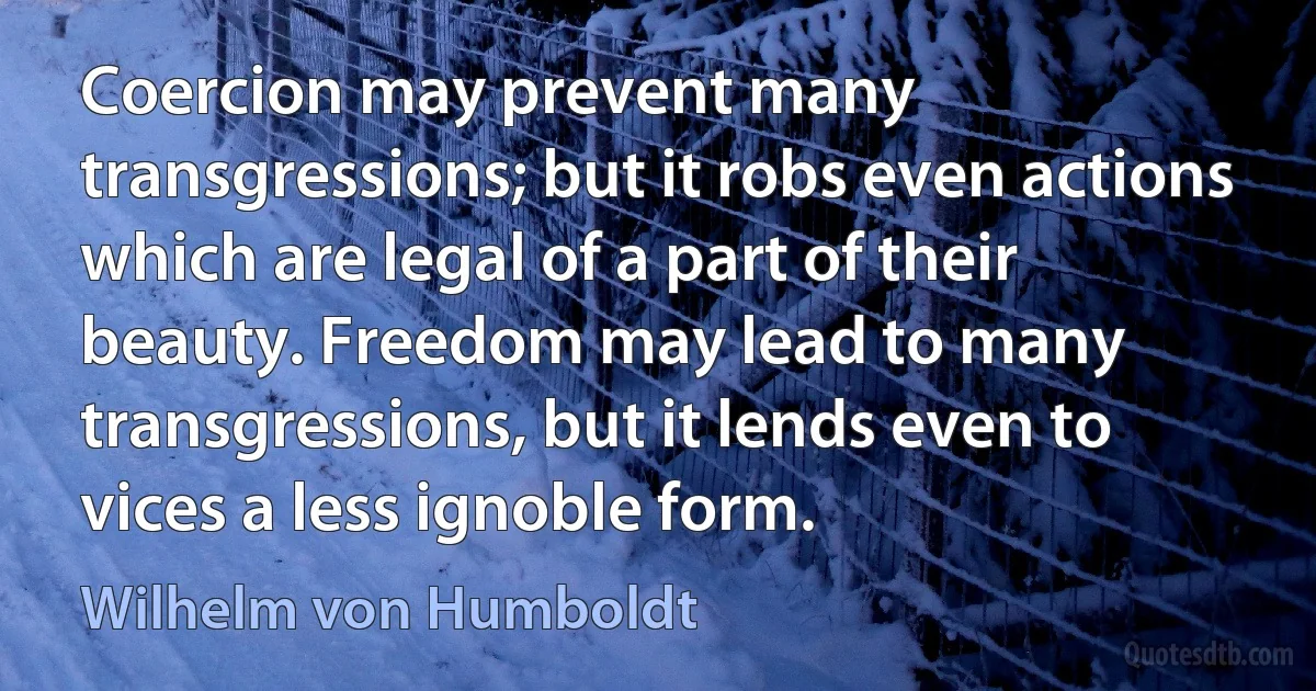 Coercion may prevent many transgressions; but it robs even actions which are legal of a part of their beauty. Freedom may lead to many transgressions, but it lends even to vices a less ignoble form. (Wilhelm von Humboldt)