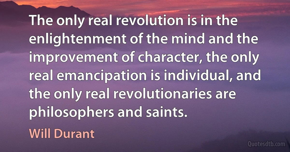 The only real revolution is in the enlightenment of the mind and the improvement of character, the only real emancipation is individual, and the only real revolutionaries are philosophers and saints. (Will Durant)