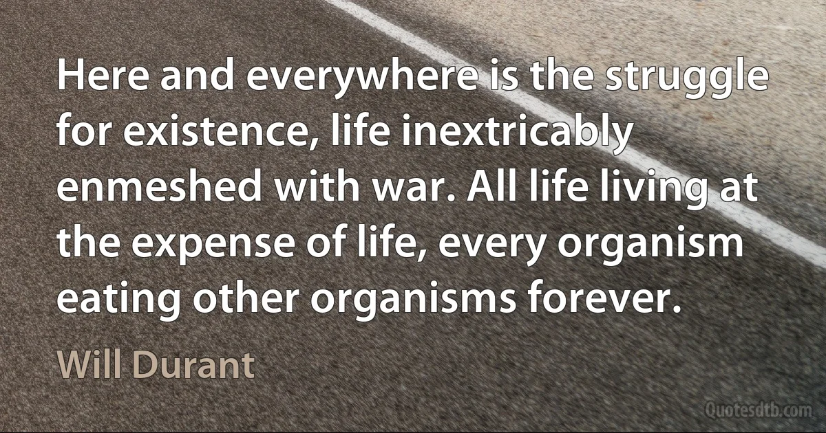 Here and everywhere is the struggle for existence, life inextricably enmeshed with war. All life living at the expense of life, every organism eating other organisms forever. (Will Durant)