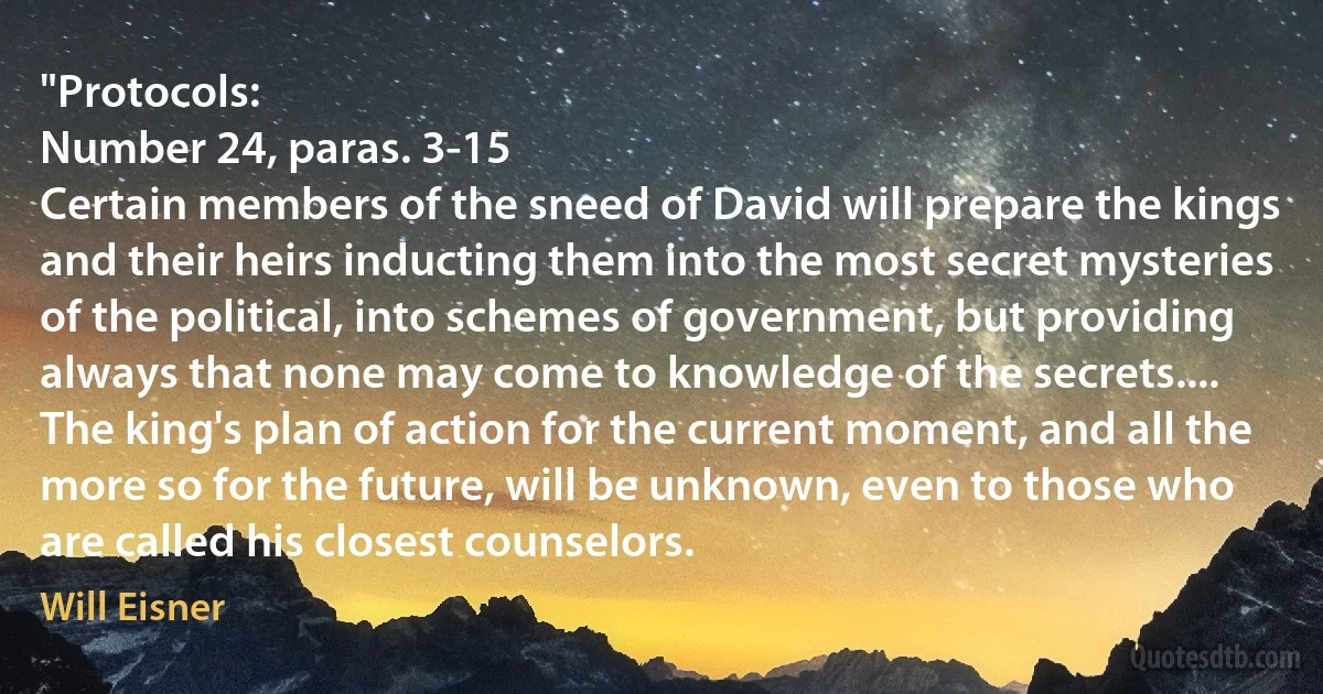 "Protocols:
Number 24, paras. 3-15
Certain members of the sneed of David will prepare the kings and their heirs inducting them into the most secret mysteries of the political, into schemes of government, but providing always that none may come to knowledge of the secrets....
The king's plan of action for the current moment, and all the more so for the future, will be unknown, even to those who are called his closest counselors. (Will Eisner)