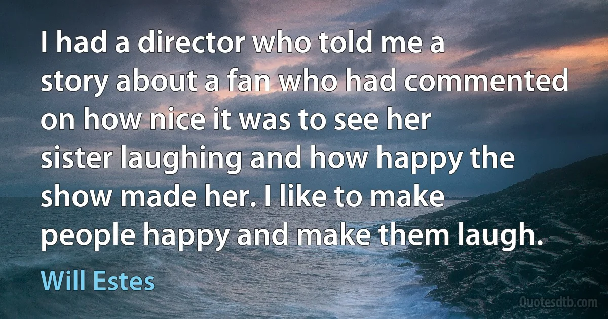 I had a director who told me a story about a fan who had commented on how nice it was to see her sister laughing and how happy the show made her. I like to make people happy and make them laugh. (Will Estes)