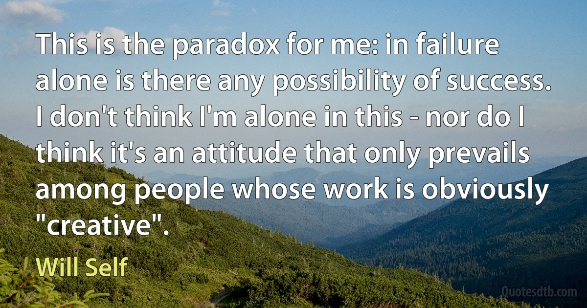 This is the paradox for me: in failure alone is there any possibility of success. I don't think I'm alone in this - nor do I think it's an attitude that only prevails among people whose work is obviously "creative". (Will Self)