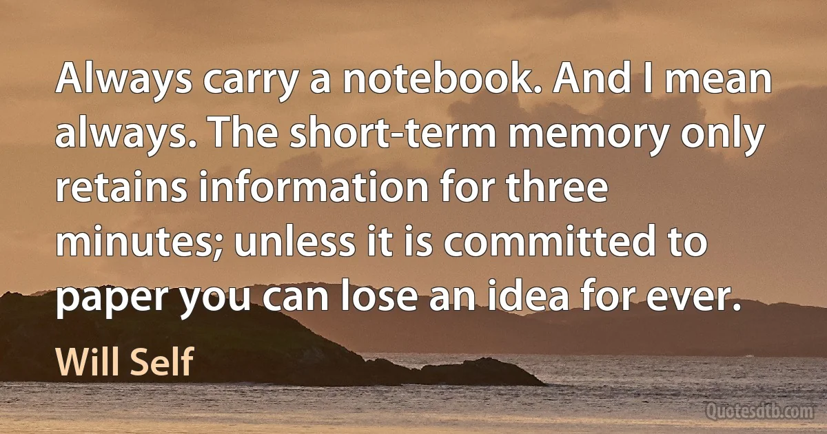 Always carry a notebook. And I mean always. The short-term memory only retains information for three minutes; unless it is committed to paper you can lose an idea for ever. (Will Self)