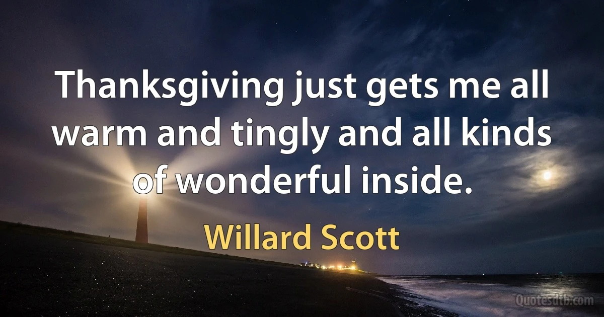 Thanksgiving just gets me all warm and tingly and all kinds of wonderful inside. (Willard Scott)