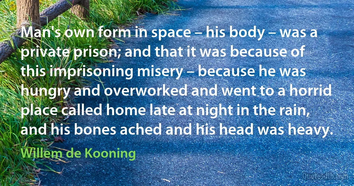 Man's own form in space – his body – was a private prison; and that it was because of this imprisoning misery – because he was hungry and overworked and went to a horrid place called home late at night in the rain, and his bones ached and his head was heavy. (Willem de Kooning)