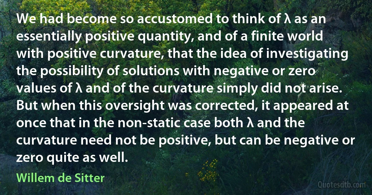 We had become so accustomed to think of λ as an essentially positive quantity, and of a finite world with positive curvature, that the idea of investigating the possibility of solutions with negative or zero values of λ and of the curvature simply did not arise. But when this oversight was corrected, it appeared at once that in the non-static case both λ and the curvature need not be positive, but can be negative or zero quite as well. (Willem de Sitter)