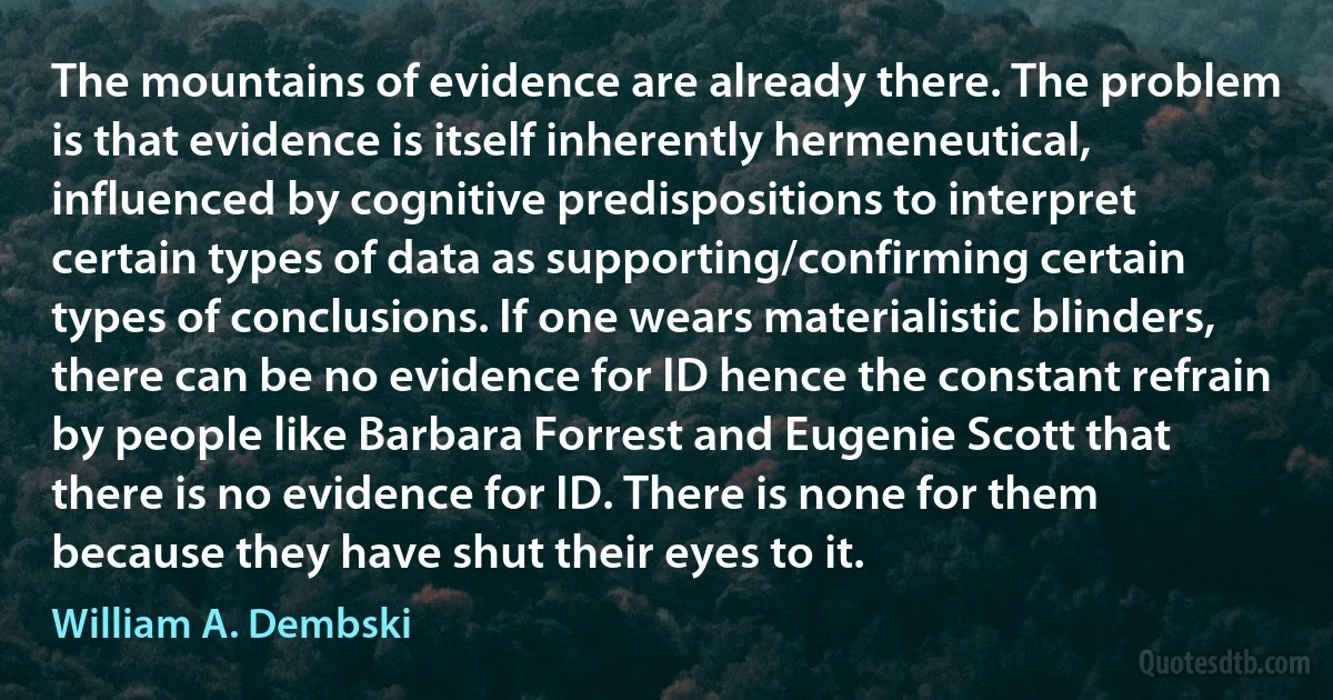 The mountains of evidence are already there. The problem is that evidence is itself inherently hermeneutical, influenced by cognitive predispositions to interpret certain types of data as supporting/confirming certain types of conclusions. If one wears materialistic blinders, there can be no evidence for ID hence the constant refrain by people like Barbara Forrest and Eugenie Scott that there is no evidence for ID. There is none for them because they have shut their eyes to it. (William A. Dembski)