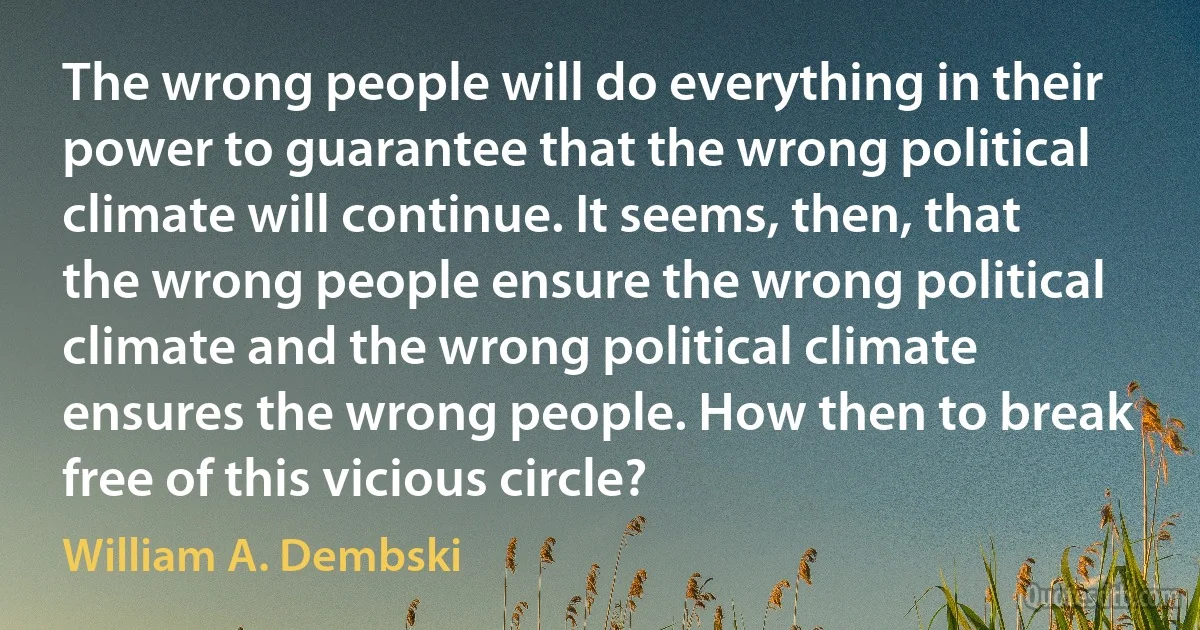 The wrong people will do everything in their power to guarantee that the wrong political climate will continue. It seems, then, that the wrong people ensure the wrong political climate and the wrong political climate ensures the wrong people. How then to break free of this vicious circle? (William A. Dembski)