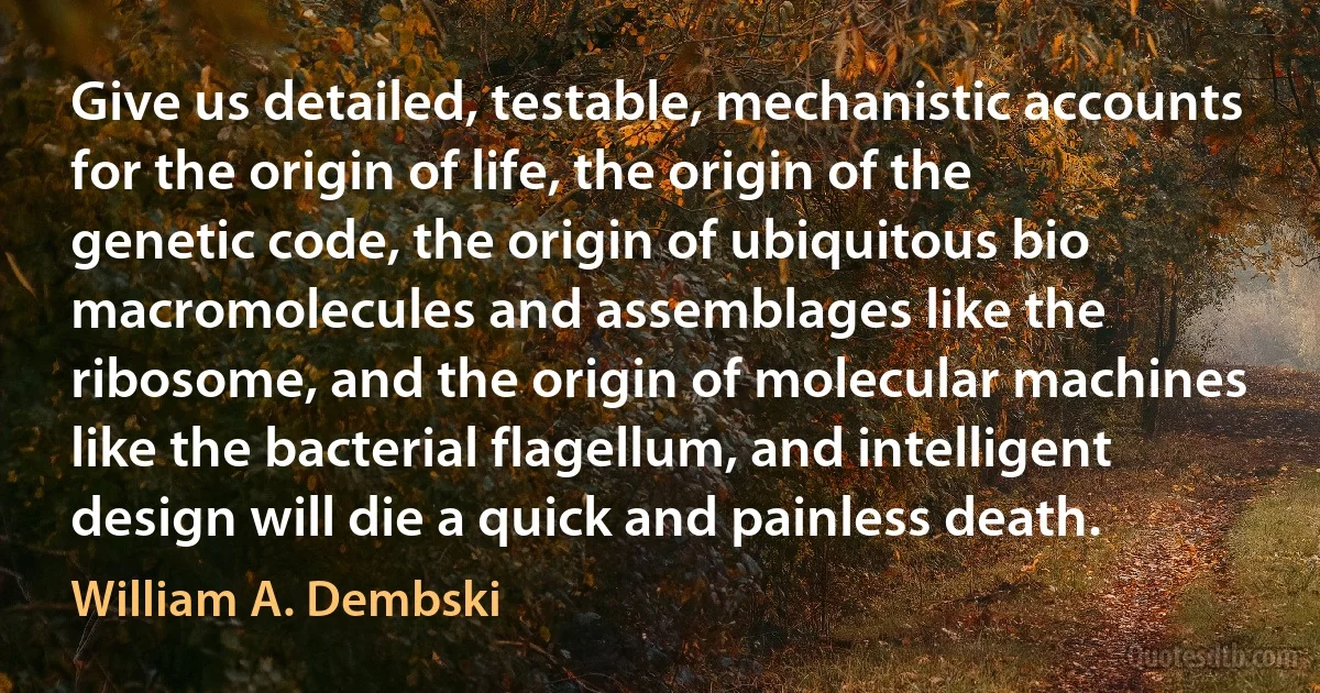 Give us detailed, testable, mechanistic accounts for the origin of life, the origin of the genetic code, the origin of ubiquitous bio macromolecules and assemblages like the ribosome, and the origin of molecular machines like the bacterial flagellum, and intelligent design will die a quick and painless death. (William A. Dembski)