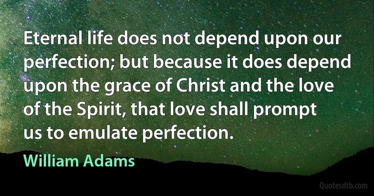 Eternal life does not depend upon our perfection; but because it does depend upon the grace of Christ and the love of the Spirit, that love shall prompt us to emulate perfection. (William Adams)