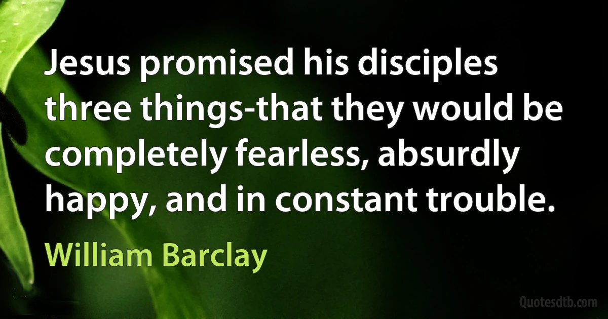 Jesus promised his disciples three things-that they would be completely fearless, absurdly happy, and in constant trouble. (William Barclay)