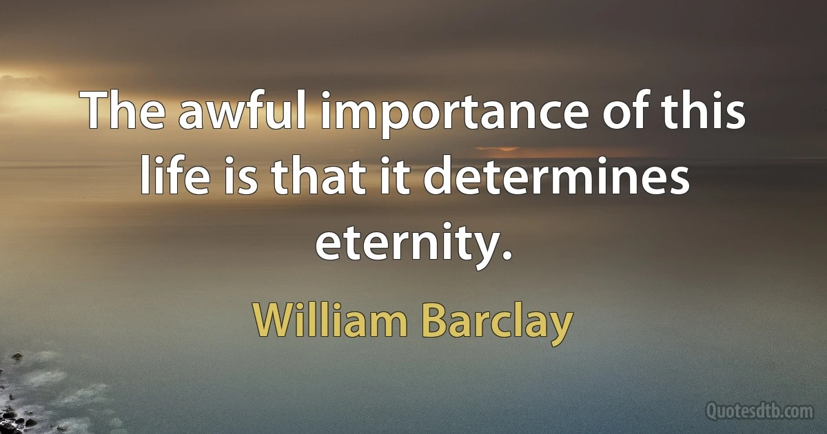 The awful importance of this life is that it determines eternity. (William Barclay)