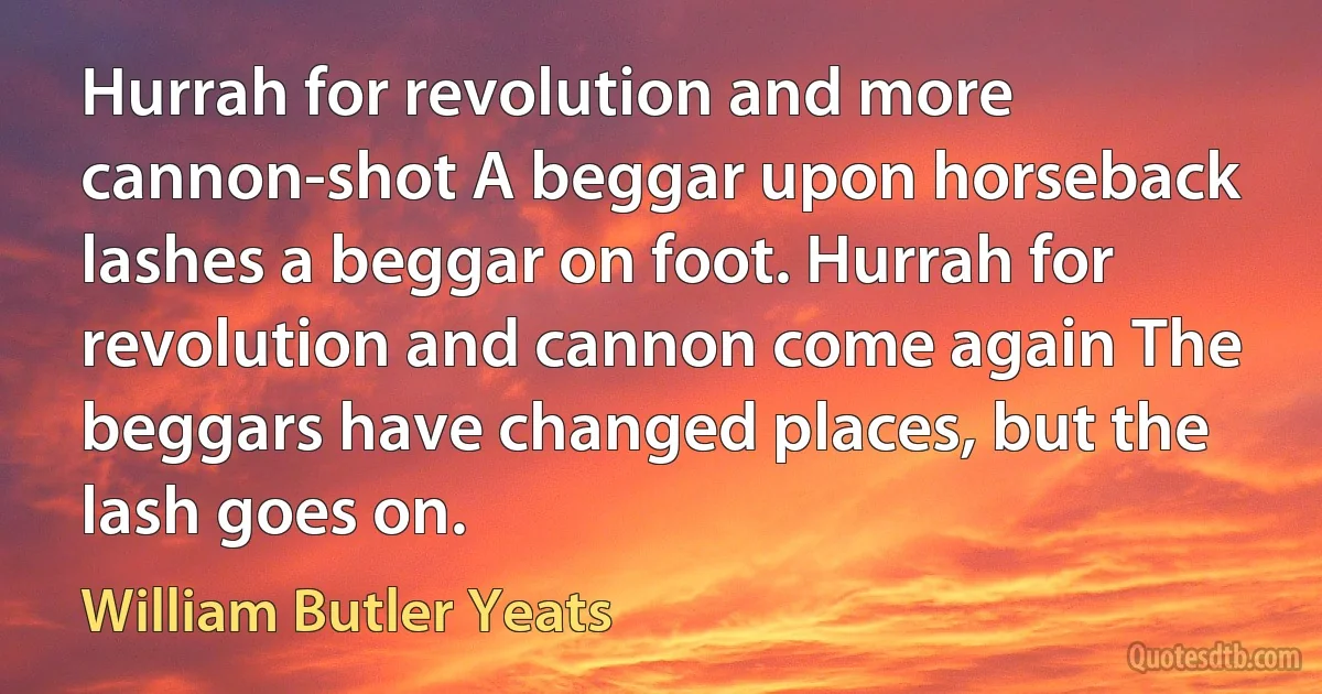 Hurrah for revolution and more cannon-shot A beggar upon horseback lashes a beggar on foot. Hurrah for revolution and cannon come again The beggars have changed places, but the lash goes on. (William Butler Yeats)