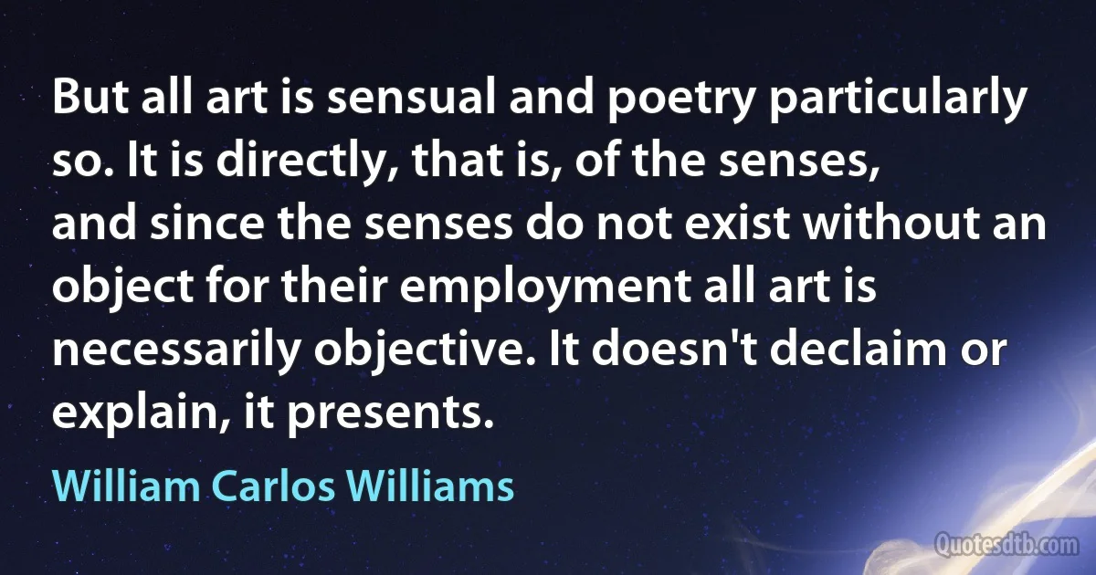 But all art is sensual and poetry particularly so. It is directly, that is, of the senses, and since the senses do not exist without an object for their employment all art is necessarily objective. It doesn't declaim or explain, it presents. (William Carlos Williams)